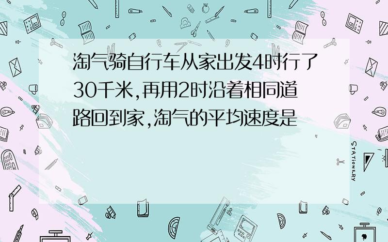 淘气骑自行车从家出发4时行了30千米,再用2时沿着相同道路回到家,淘气的平均速度是