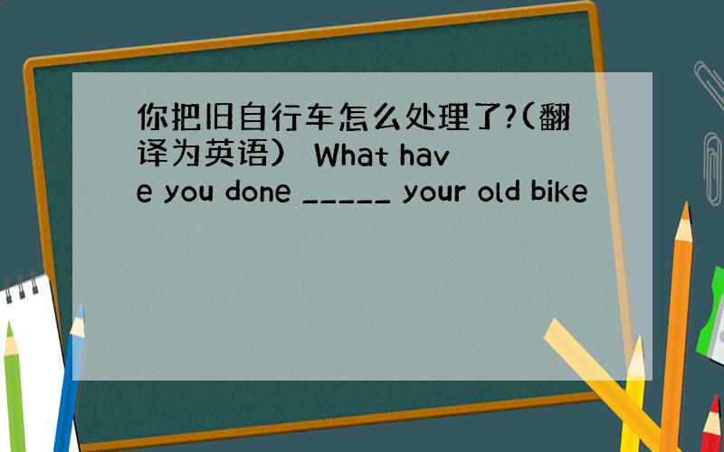 你把旧自行车怎么处理了?(翻译为英语） What have you done _____ your old bike