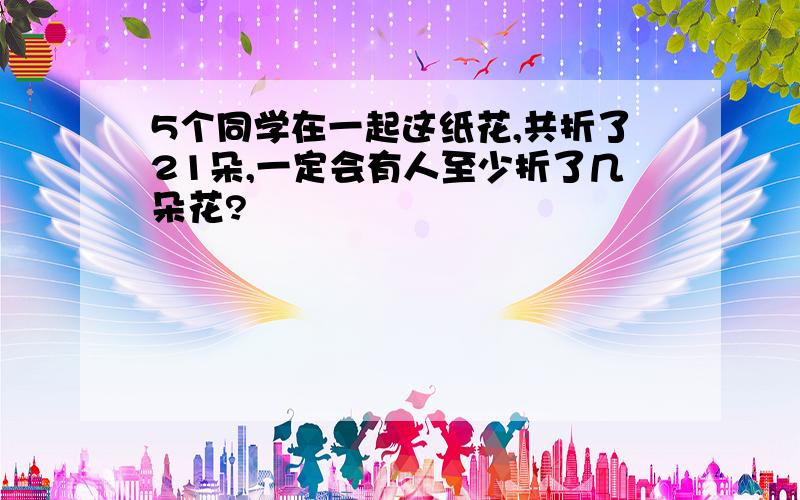 5个同学在一起这纸花,共折了21朵,一定会有人至少折了几朵花?