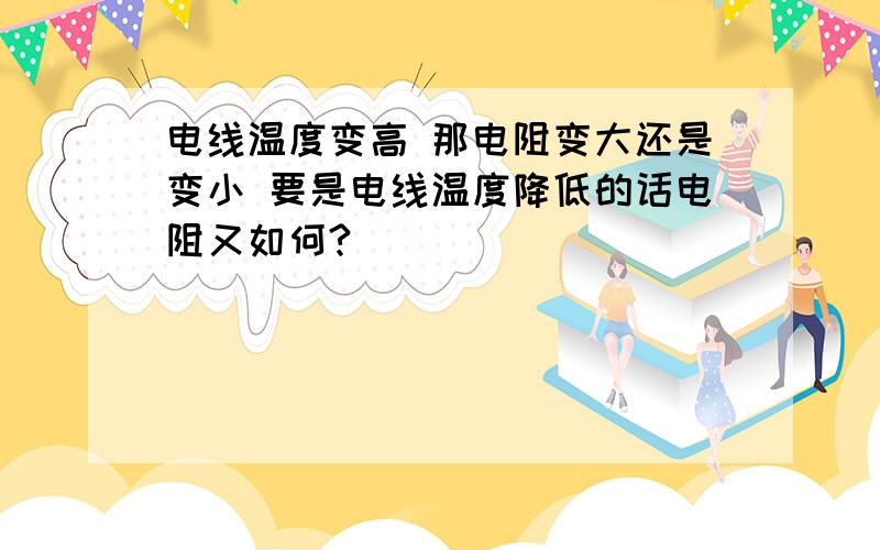 电线温度变高 那电阻变大还是变小 要是电线温度降低的话电阻又如何?