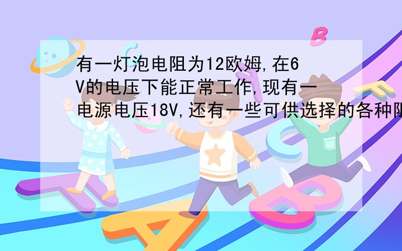 有一灯泡电阻为12欧姆,在6V的电压下能正常工作,现有一电源电压18V,还有一些可供选择的各种阻值的电阻,应该选用多大阻