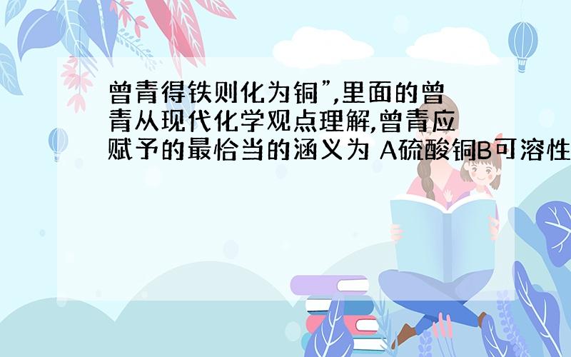 曾青得铁则化为铜”,里面的曾青从现代化学观点理解,曾青应赋予的最恰当的涵义为 A硫酸铜B可溶性铜盐