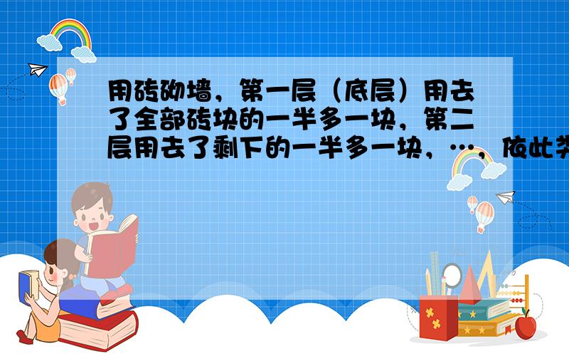 用砖砌墙，第一层（底层）用去了全部砖块的一半多一块，第二层用去了剩下的一半多一块，…，依此类推，每一层都用去了前一层剩下