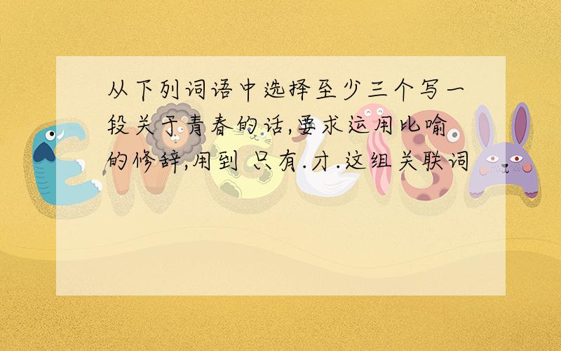 从下列词语中选择至少三个写一段关于青春的话,要求运用比喻的修辞,用到 只有.才.这组关联词