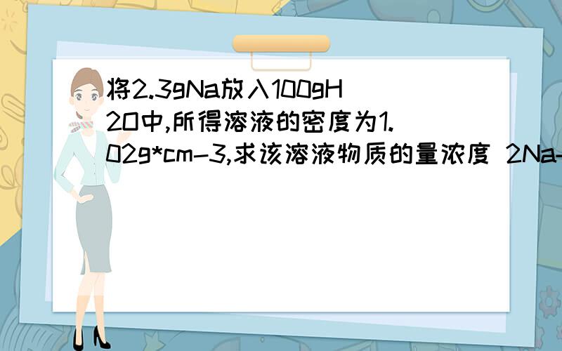 将2.3gNa放入100gH2O中,所得溶液的密度为1.02g*cm-3,求该溶液物质的量浓度 2Na+2H2O=2Na