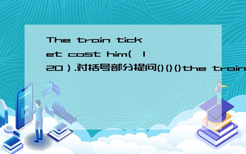 The train ticket cost him(￥120）.对括号部分提问()()()the train ticke