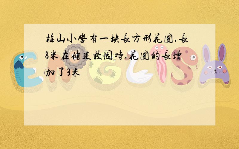 梅山小学有一块长方形花圃,长8米在修建校园时,花圃的长增加了3米