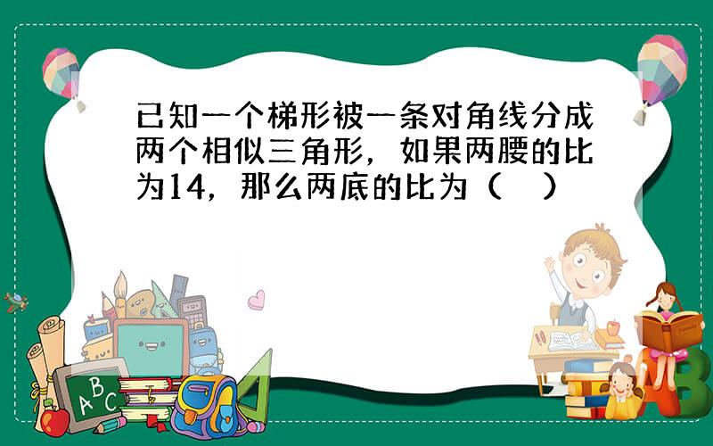 已知一个梯形被一条对角线分成两个相似三角形，如果两腰的比为14，那么两底的比为（　　）