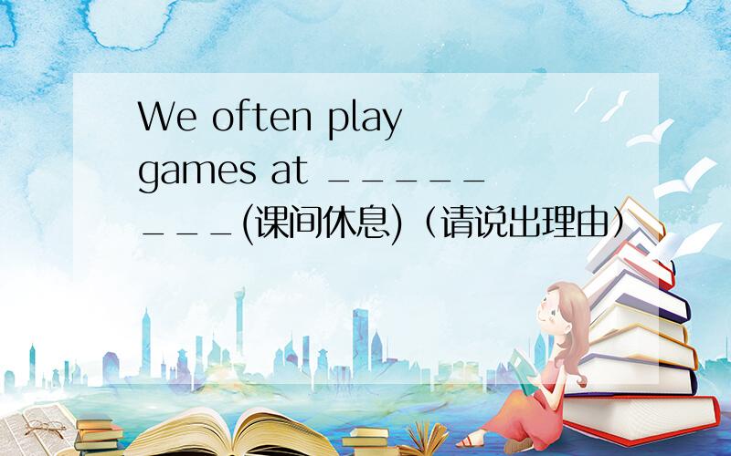 We often play games at ________(课间休息)（请说出理由）