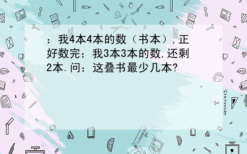 ：我4本4本的数（书本）,正好数完；我3本3本的数,还剩2本.问：这叠书最少几本?