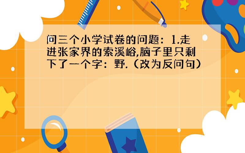 问三个小学试卷的问题：1.走进张家界的索溪峪,脑子里只剩下了一个字：野.（改为反问句）