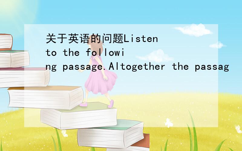 关于英语的问题Listen to the following passage.Altogether the passag