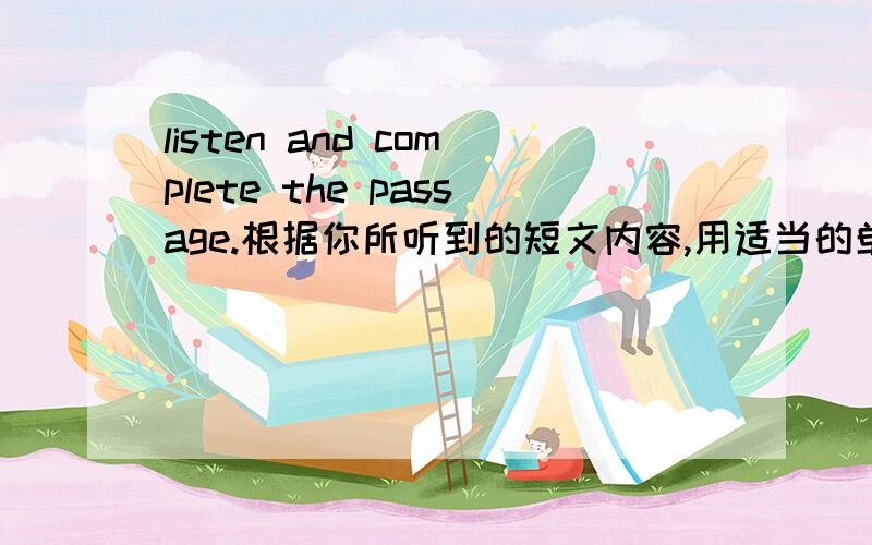 listen and complete the passage.根据你所听到的短文内容,用适当的单词完成下面的短文.每空