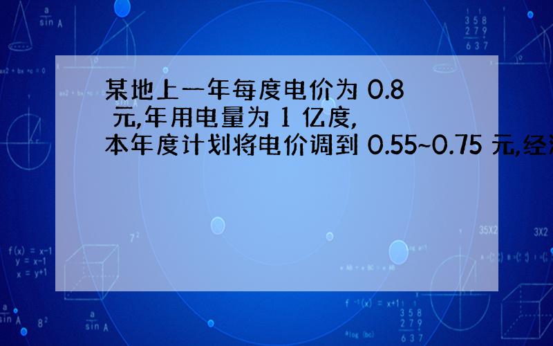 某地上一年每度电价为 0.8 元,年用电量为 1 亿度,本年度计划将电价调到 0.55~0.75 元,经测算