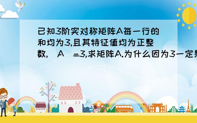 已知3阶实对称矩阵A每一行的和均为3,且其特征值均为正整数,|A|=3,求矩阵A.为什么因为3一定是一个特征值