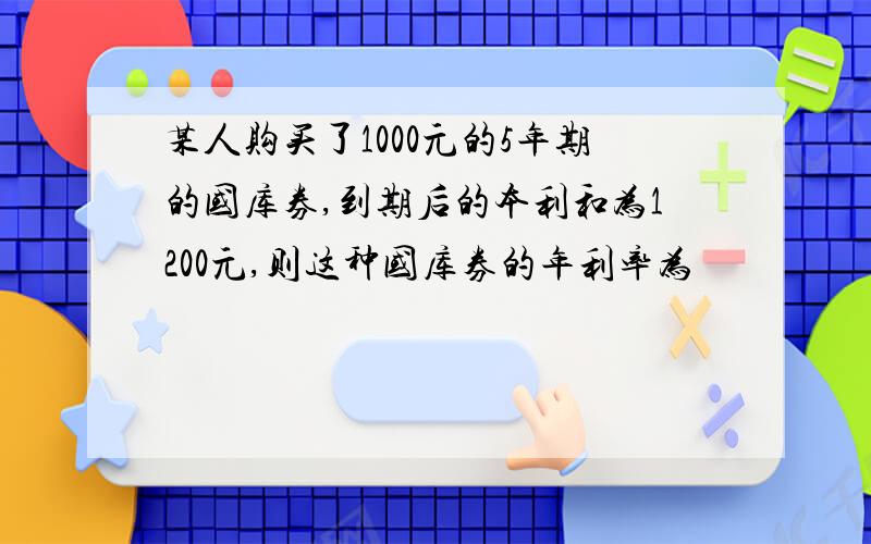 某人购买了1000元的5年期的国库券,到期后的本利和为1200元,则这种国库券的年利率为