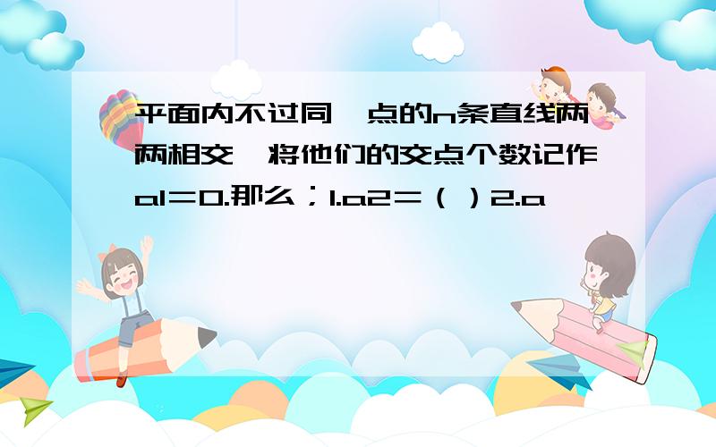 平面内不过同一点的n条直线两两相交,将他们的交点个数记作a1＝0.那么；1.a2＝（）2.a