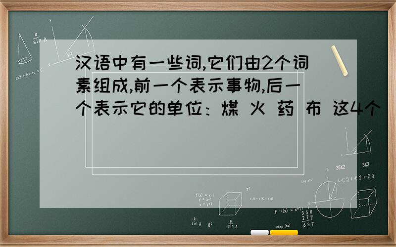 汉语中有一些词,它们由2个词素组成,前一个表示事物,后一个表示它的单位：煤 火 药 布 这4个