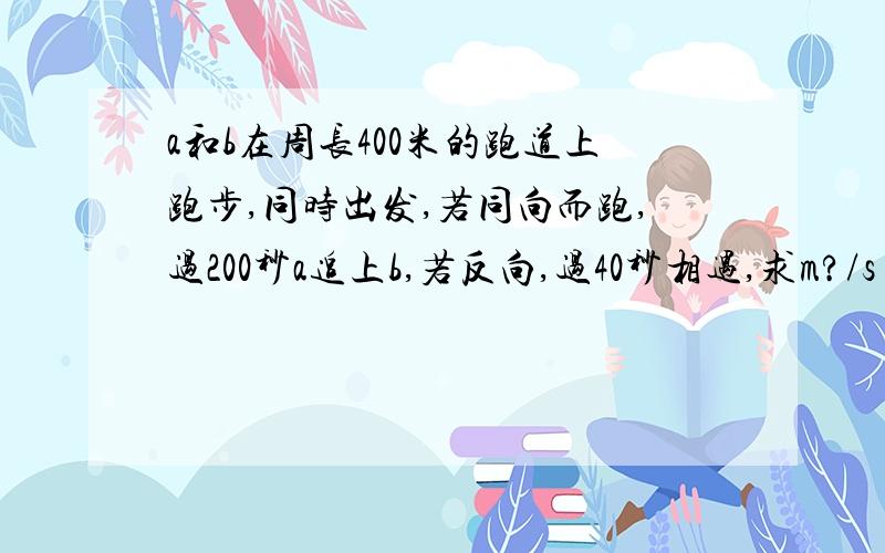 a和b在周长400米的跑道上跑步,同时出发,若同向而跑,过200秒a追上b,若反向,过40秒相遇,求m?/s