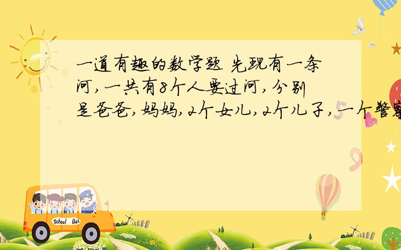 一道有趣的数学题 先现有一条河,一共有8个人要过河,分别是爸爸,妈妈,2个女儿,2个儿子,一个警察,一个犯人.现有一条木