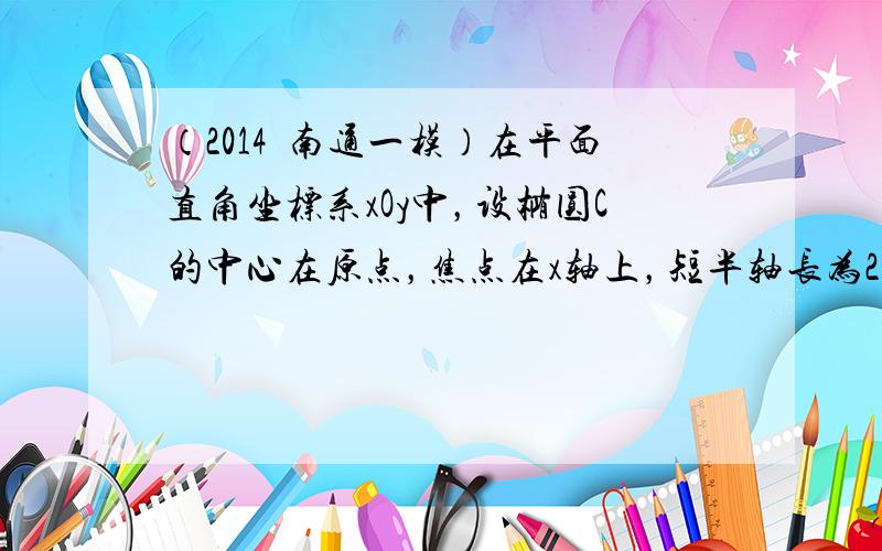 （2014•南通一模）在平面直角坐标系xOy中，设椭圆C的中心在原点，焦点在x轴上，短半轴长为2，椭圆C长轴的右端点到其