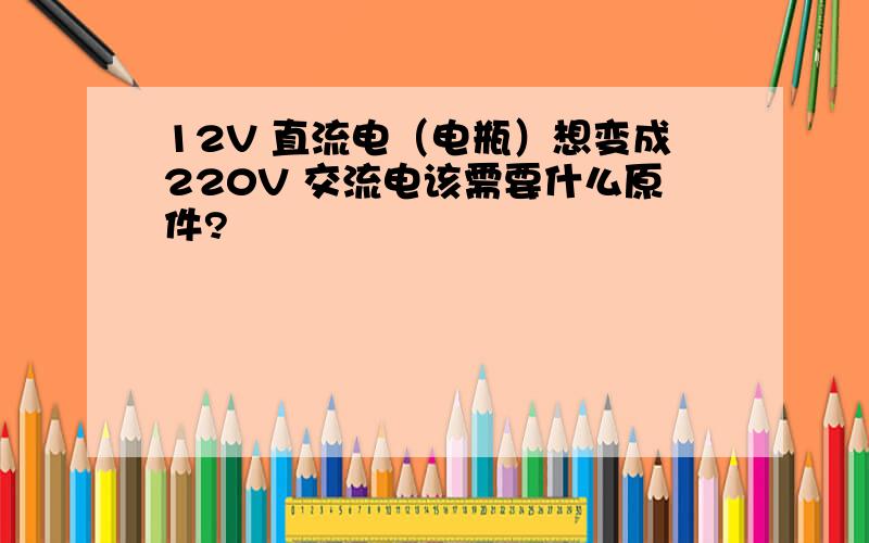 12V 直流电（电瓶）想变成220V 交流电该需要什么原件?