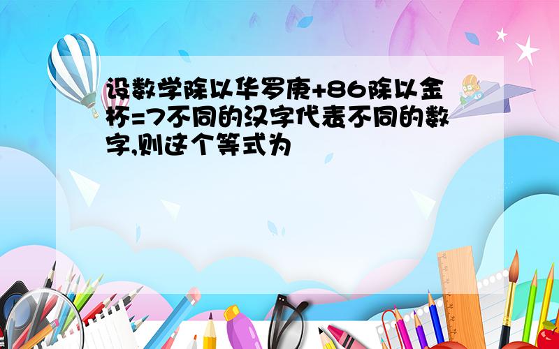 设数学除以华罗庚+86除以金杯=7不同的汉字代表不同的数字,则这个等式为