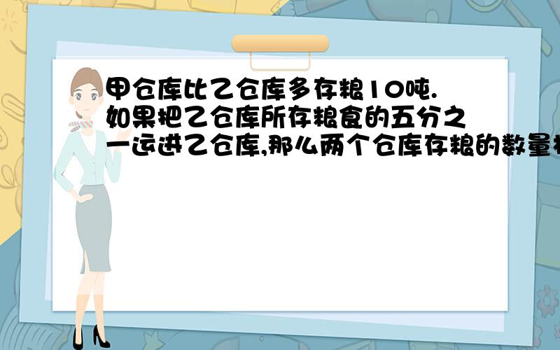 甲仓库比乙仓库多存粮10吨.如果把乙仓库所存粮食的五分之一运进乙仓库,那么两个仓库存粮的数量相等.甲