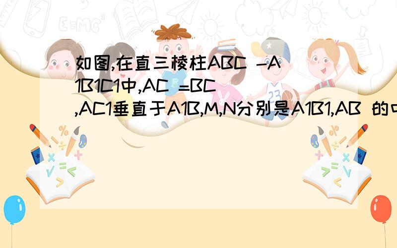 如图,在直三棱柱ABC -A1B1C1中,AC =BC ,AC1垂直于A1B,M,N分别是A1B1,AB 的中点.求证：