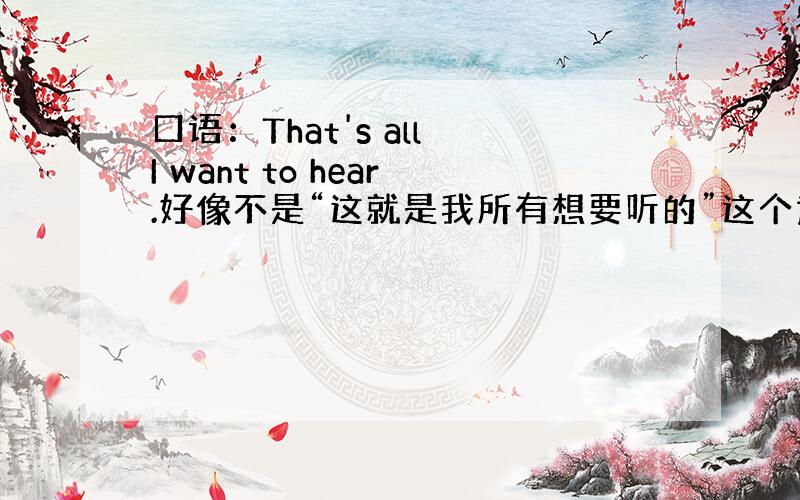 口语：That's all I want to hear.好像不是“这就是我所有想要听的”这个意思.