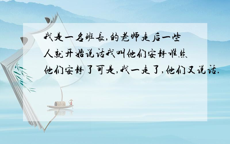 我是一名班长,的老师走后一些人就开始说话我叫他们安静谁然他们安静了可是,我一走了,他们又说话.