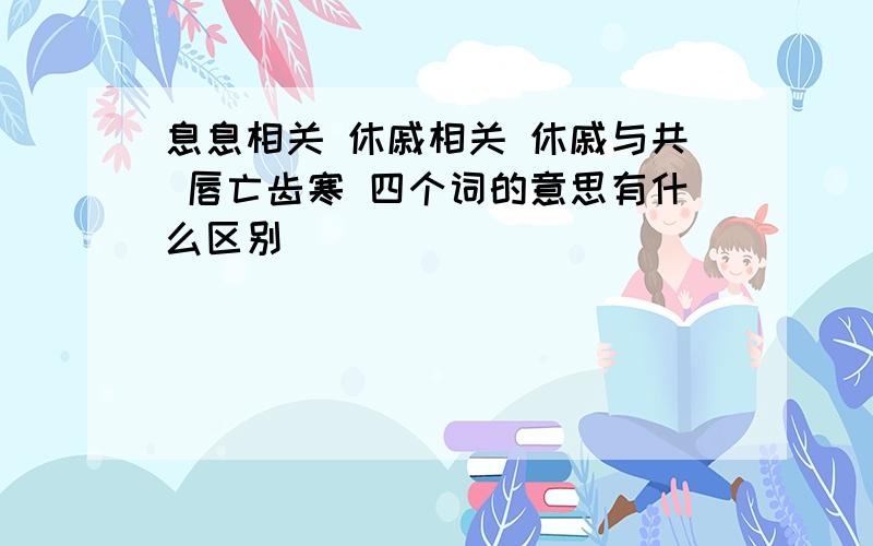 息息相关 休戚相关 休戚与共 唇亡齿寒 四个词的意思有什么区别