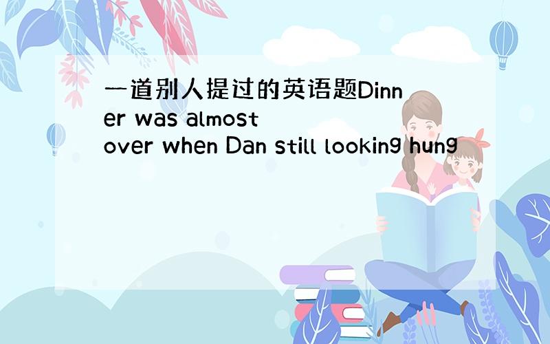 一道别人提过的英语题Dinner was almost over when Dan still looking hung