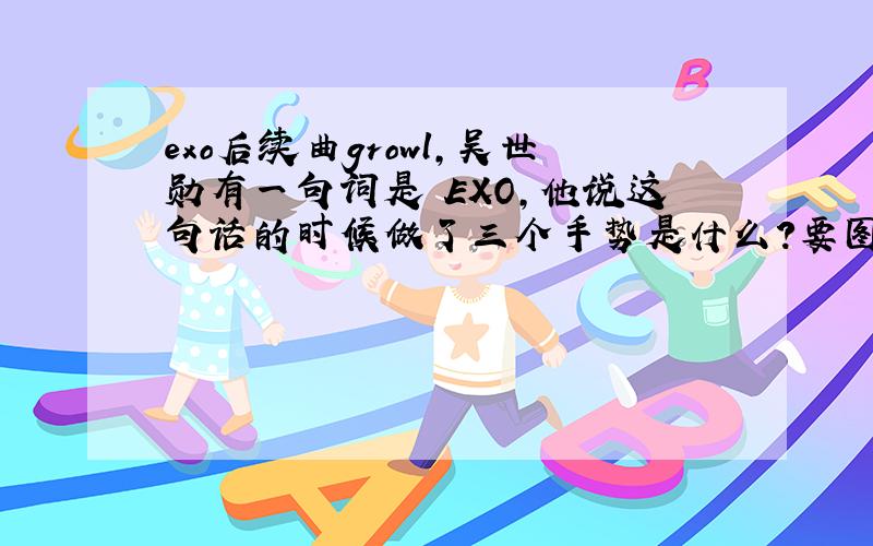 exo后续曲growl,吴世勋有一句词是 EXO,他说这句话的时候做了三个手势是什么?要图!