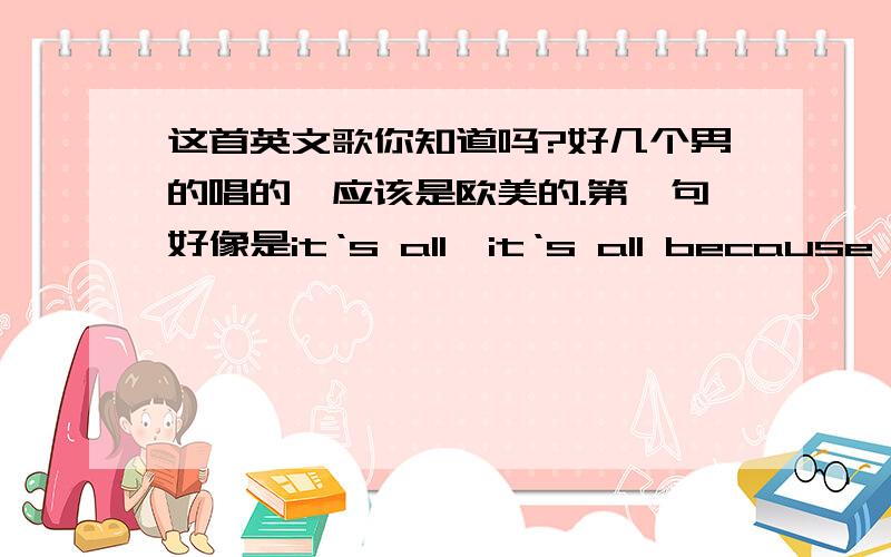 这首英文歌你知道吗?好几个男的唱的,应该是欧美的.第一句好像是it‘s all,it‘s all because of