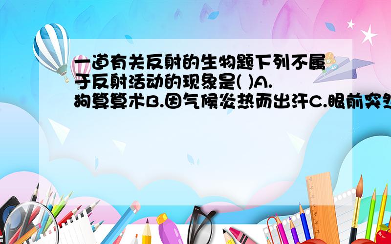 一道有关反射的生物题下列不属于反射活动的现象是( )A.狗算算术B.因气候炎热而出汗C.眼前突然出现物体会眨眼D.草履虫