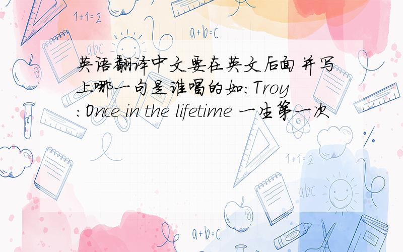 英语翻译中文要在英文后面并写上哪一句是谁唱的如:Troy:Once in the lifetime 一生第一次