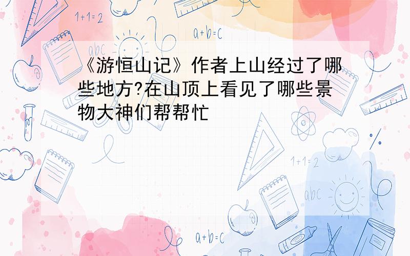 《游恒山记》作者上山经过了哪些地方?在山顶上看见了哪些景物大神们帮帮忙