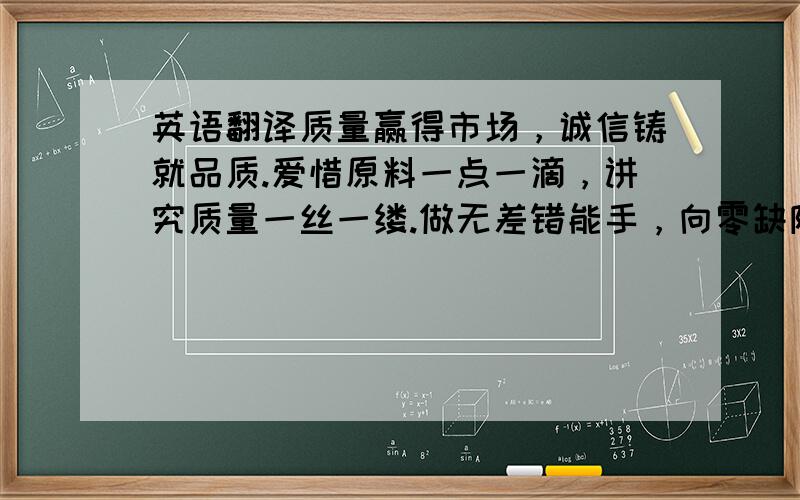 英语翻译质量赢得市场，诚信铸就品质.爱惜原料一点一滴，讲究质量一丝一缕.做无差错能手，向零缺陷迈进.产量诚可贵，质量价更