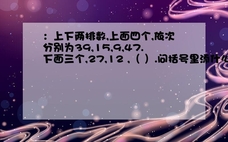 ：上下两排数,上面四个,依次分别为39,15,9,47.下面三个,27,12 ,（ ）.问括号里添什么.