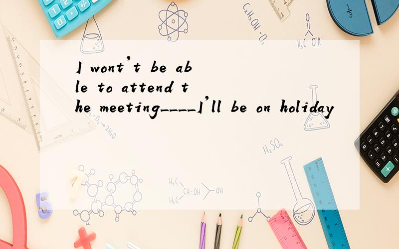 I wont't be able to attend the meeting____I'll be on holiday