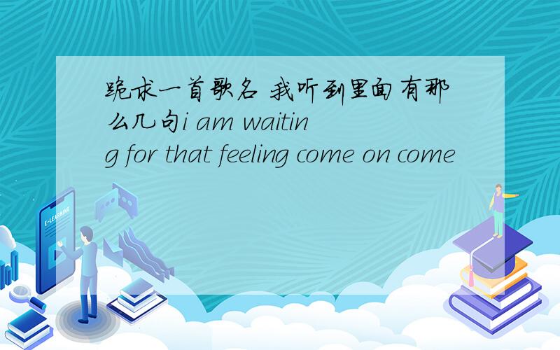 跪求一首歌名 我听到里面有那么几句i am waiting for that feeling come on come