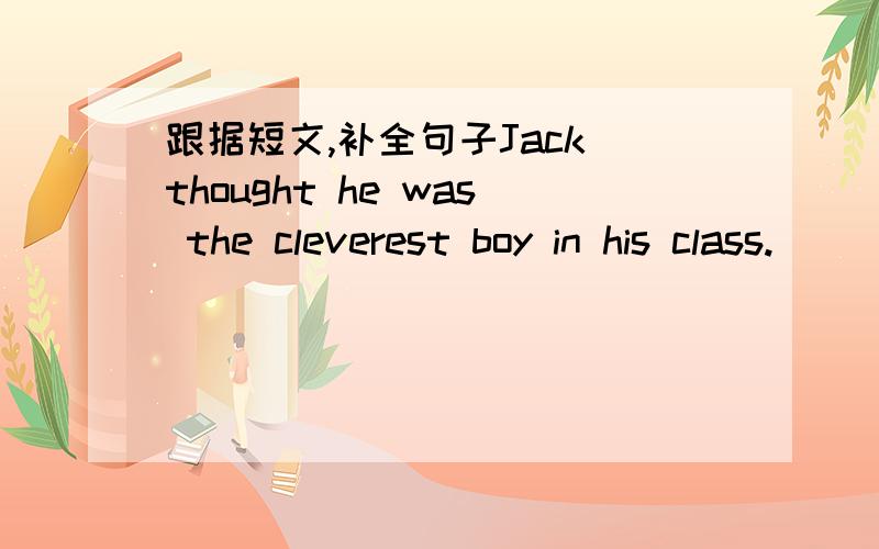 跟据短文,补全句子Jack thought he was the cleverest boy in his class.