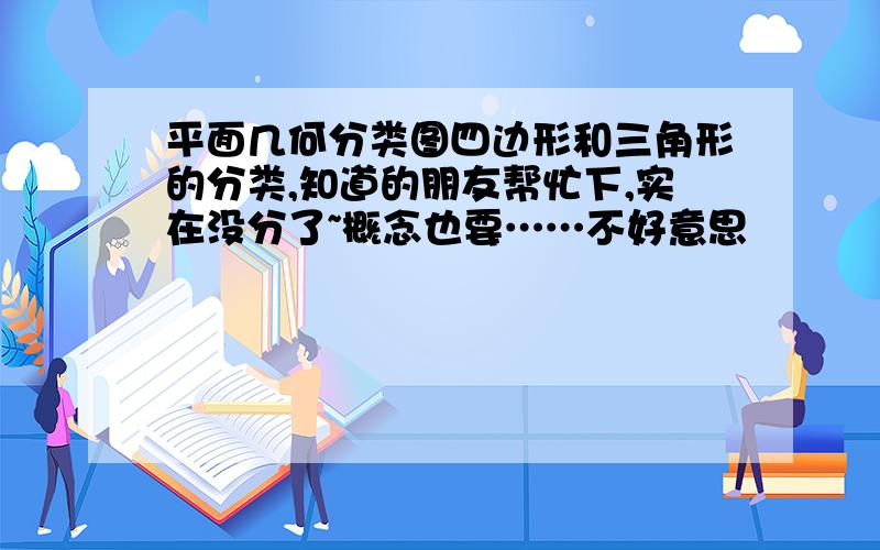 平面几何分类图四边形和三角形的分类,知道的朋友帮忙下,实在没分了~概念也要……不好意思