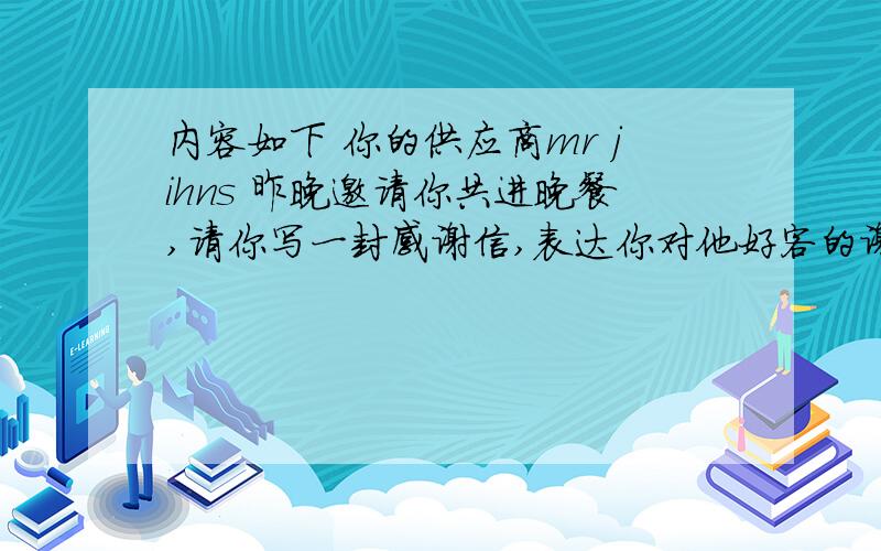 内容如下 你的供应商mr jihns 昨晚邀请你共进晚餐,请你写一封感谢信,表达你对他好客的谢意,并告知他你十分珍惜和他