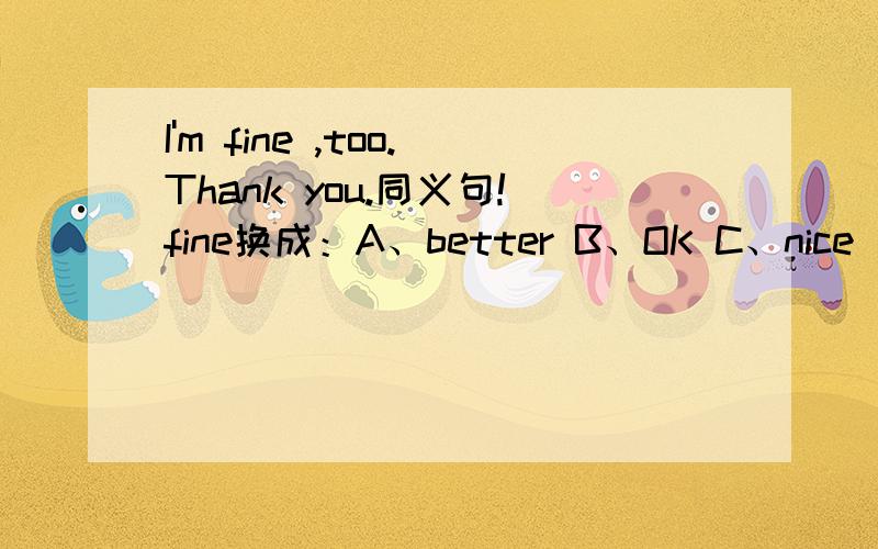 I'm fine ,too.Thank you.同义句!fine换成：A、better B、OK C、nice