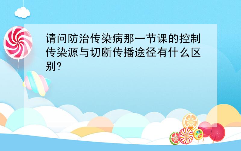 请问防治传染病那一节课的控制传染源与切断传播途径有什么区别?