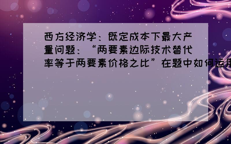 西方经济学：既定成本下最大产量问题：“两要素边际技术替代率等于两要素价格之比”在题中如何运用?举...