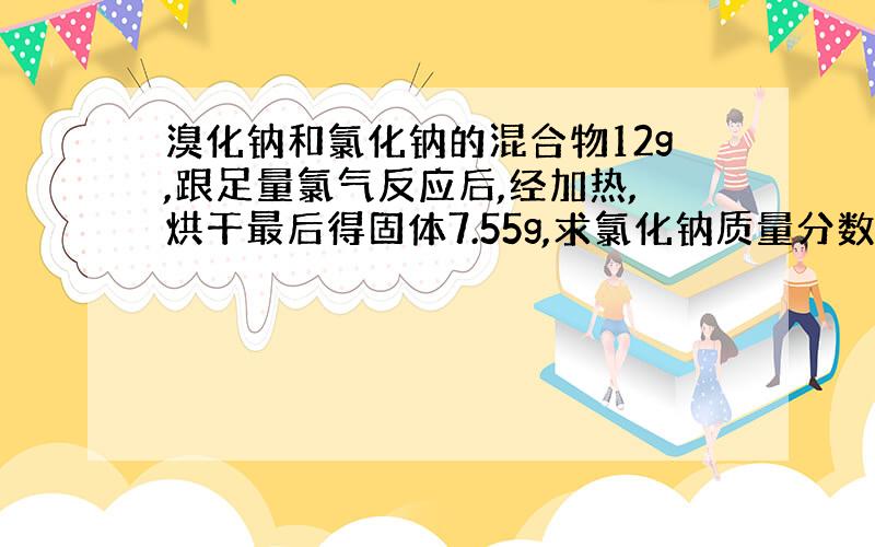 溴化钠和氯化钠的混合物12g,跟足量氯气反应后,经加热,烘干最后得固体7.55g,求氯化钠质量分数