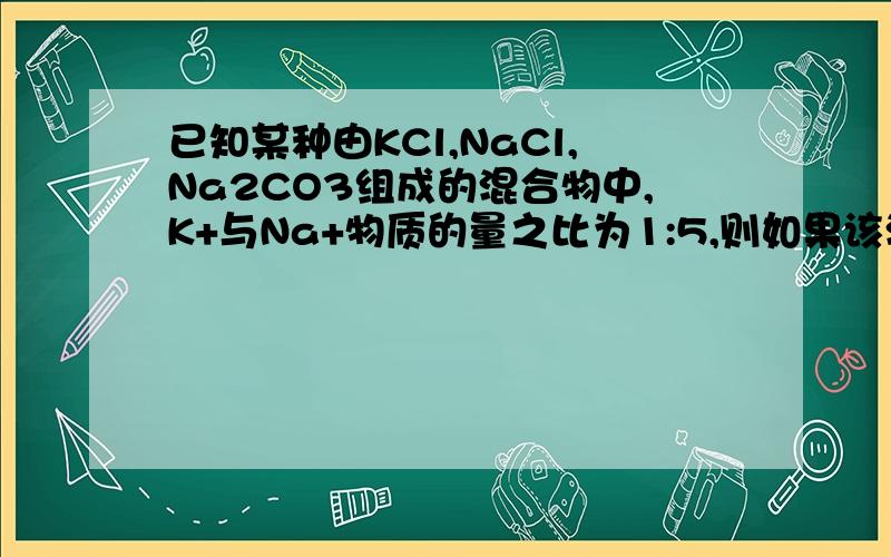 已知某种由KCl,NaCl,Na2CO3组成的混合物中,K+与Na+物质的量之比为1:5,则如果该混合物中含有2molC